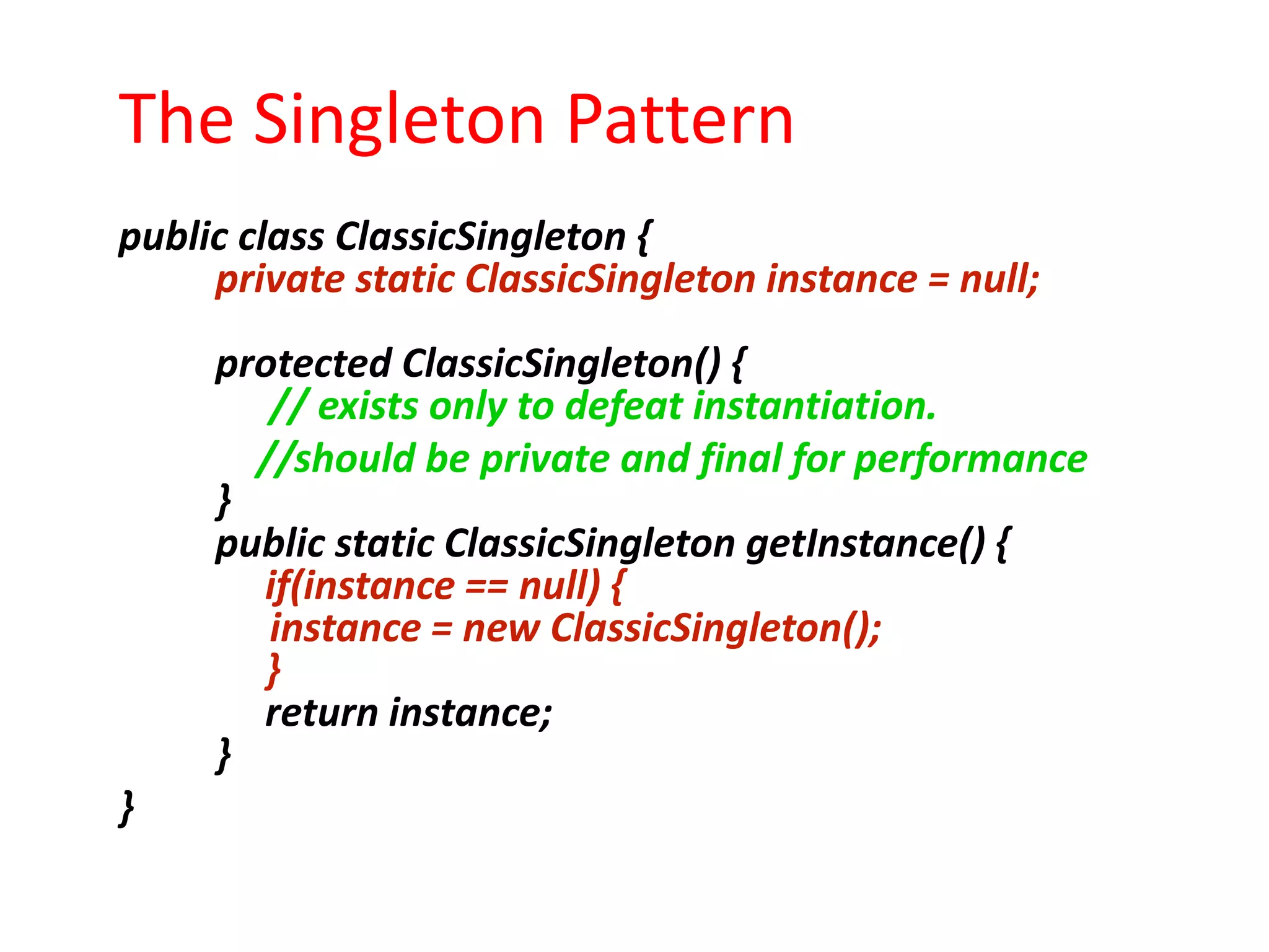 The Singleton Pattern
public class ClassicSingleton {
     private static ClassicSingleton instance = null;
     protected ClassicSingleton() {
        // exists only to defeat instantiation.
       //should be private and final for performance
     }
     public static ClassicSingleton getInstance() {
       if(instance == null) {
        instance = new ClassicSingleton();
       }
       return instance;
     }
}
 