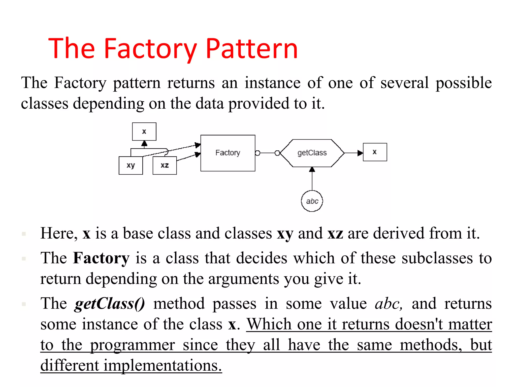 The Factory Pattern
The Factory pattern returns an instance of one of several possible
classes depending on the data provided to it.




   Here, x is a base class and classes xy and xz are derived from it.
   The Factory is a class that decides which of these subclasses to
    return depending on the arguments you give it.
   The getClass() method passes in some value abc, and returns
    some instance of the class x. Which one it returns doesn't matter
    to the programmer since they all have the same methods, but
    different implementations.
 