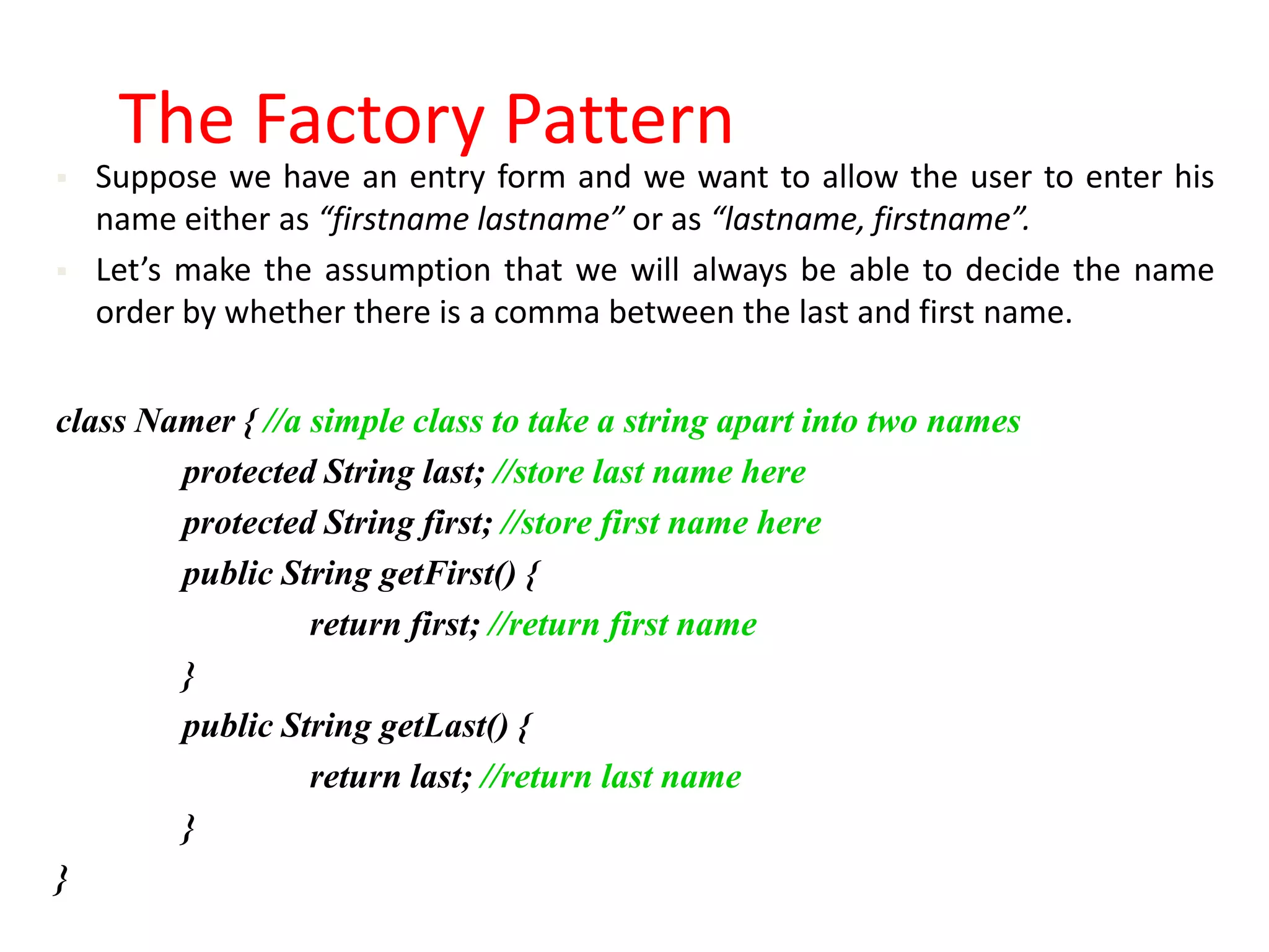 The Factory Pattern
   Suppose we have an entry form and we want to allow the user to enter his
    name either as “firstname lastname” or as “lastname, firstname”.
   Let’s make the assumption that we will always be able to decide the name
    order by whether there is a comma between the last and first name.


class Namer { //a simple class to take a string apart into two names
        protected String last; //store last name here
        protected String first; //store first name here
        public String getFirst() {
                  return first; //return first name
        }
        public String getLast() {
                  return last; //return last name
        }
}
 