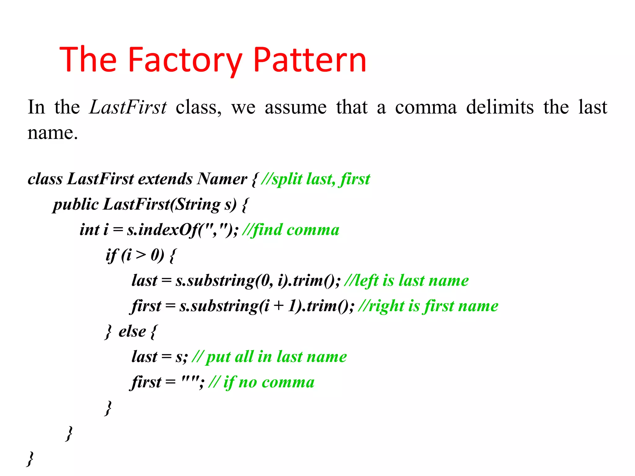 The Factory Pattern
In the LastFirst class, we assume that a comma delimits the last
name.

class LastFirst extends Namer { //split last, first
    public LastFirst(String s) {
        int i = s.indexOf(","); //find comma
            if (i > 0) {
                 last = s.substring(0, i).trim(); //left is last name
                 first = s.substring(i + 1).trim(); //right is first name
            } else {
                 last = s; // put all in last name
                 first = ""; // if no comma
            }
      }
}
 