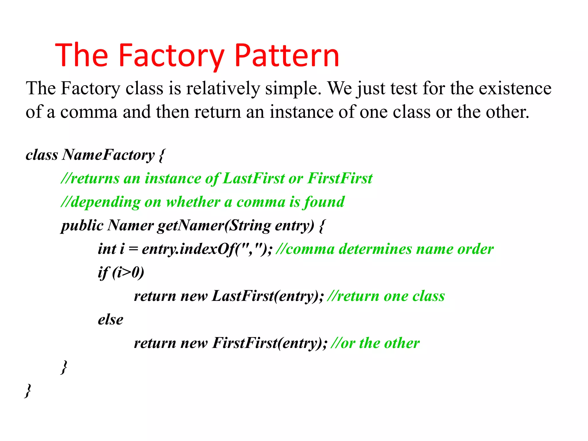 The Factory Pattern
The Factory class is relatively simple. We just test for the existence
of a comma and then return an instance of one class or the other.

class NameFactory {
      //returns an instance of LastFirst or FirstFirst
      //depending on whether a comma is found
      public Namer getNamer(String entry) {
            int i = entry.indexOf(","); //comma determines name order
            if (i>0)
                   return new LastFirst(entry); //return one class
            else
                   return new FirstFirst(entry); //or the other
      }
}
 