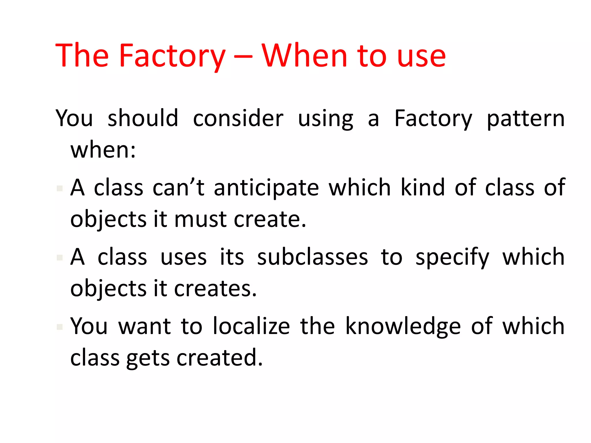 The Factory – When to use
You should consider using a Factory pattern
  when:
 A class can’t anticipate which kind of class of
  objects it must create.
 A class uses its subclasses to specify which
  objects it creates.
 You want to localize the knowledge of which
  class gets created.
 