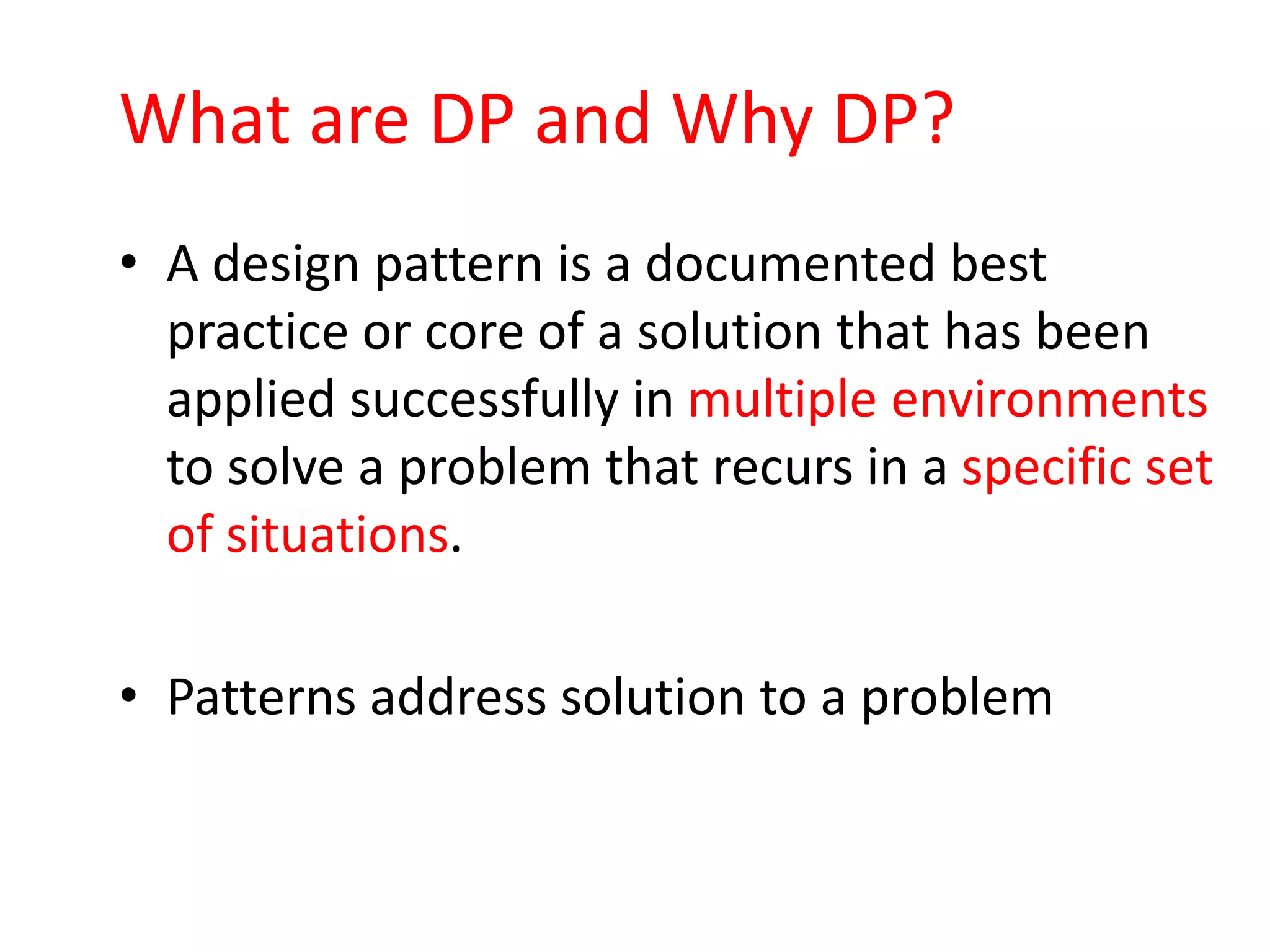 What are DP and Why DP?
• A design pattern is a documented best
  practice or core of a solution that has been
  applied successfully in multiple environments
  to solve a problem that recurs in a specific set
  of situations.

• Patterns address solution to a problem
 