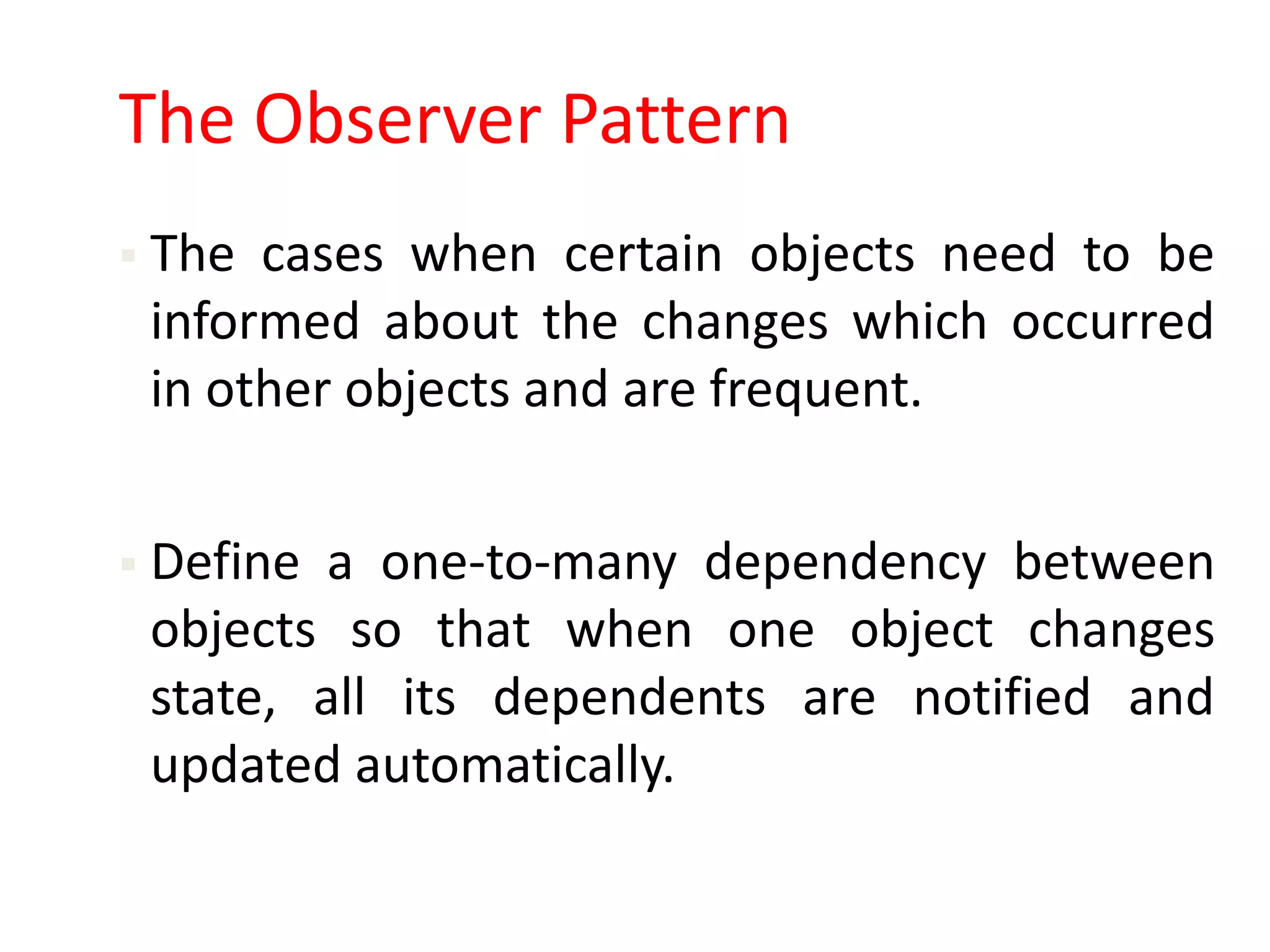 The Observer Pattern
 The cases when certain objects need to be
 informed about the changes which occurred
 in other objects and are frequent.


 Define a one-to-many dependency between
 objects so that when one object changes
 state, all its dependents are notified and
 updated automatically.
 
