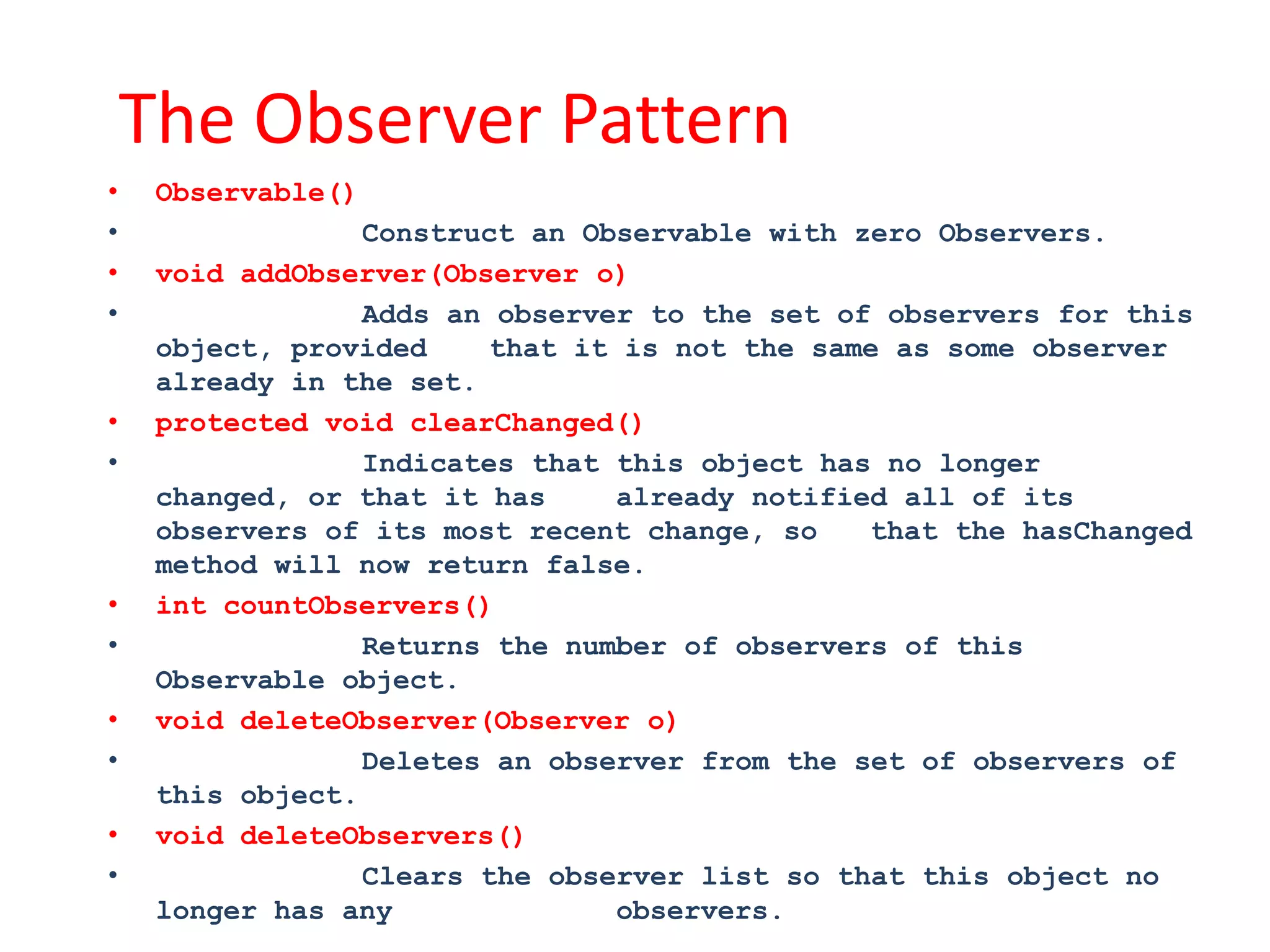 The Observer Pattern
•    Observable()
•                 Construct an Observable with zero Observers.
•    void addObserver(Observer o)
•                 Adds an observer to the set of observers for this
     object, provided     that it is not the same as some observer
     already in the set.
•    protected void clearChanged()
•                 Indicates that this object has no longer
     changed, or that it has     already notified all of its
     observers of its most recent change, so    that the hasChanged
     method will now return false.
•    int countObservers()
•                 Returns the number of observers of this
     Observable object.
•    void deleteObserver(Observer o)
•                 Deletes an observer from the set of observers of
     this object.
•    void deleteObservers()
•                 Clears the observer list so that this object no
     longer has any              observers.
 