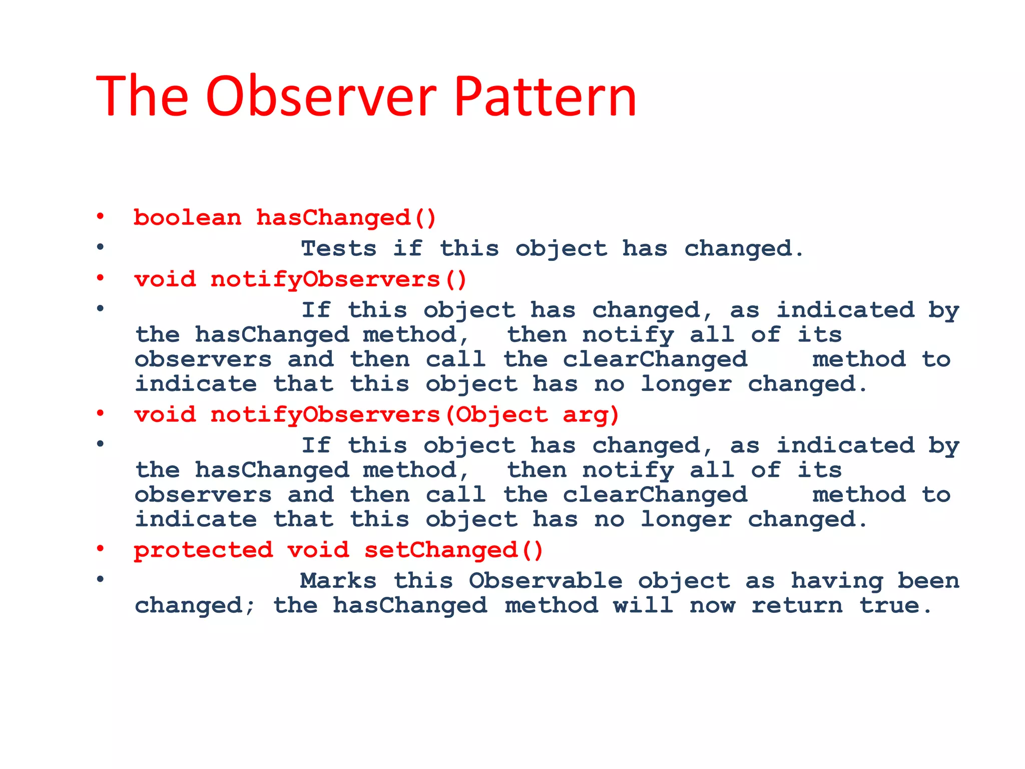 The Observer Pattern
•   boolean hasChanged()
•              Tests if this object has changed.
•   void notifyObservers()
•              If this object has changed, as indicated by
    the hasChanged method, then notify all of its
    observers and then call the clearChanged     method to
    indicate that this object has no longer changed.
•   void notifyObservers(Object arg)
•              If this object has changed, as indicated by
    the hasChanged method, then notify all of its
    observers and then call the clearChanged     method to
    indicate that this object has no longer changed.
•   protected void setChanged()
•              Marks this Observable object as having been
    changed; the hasChanged method will now return true.
 