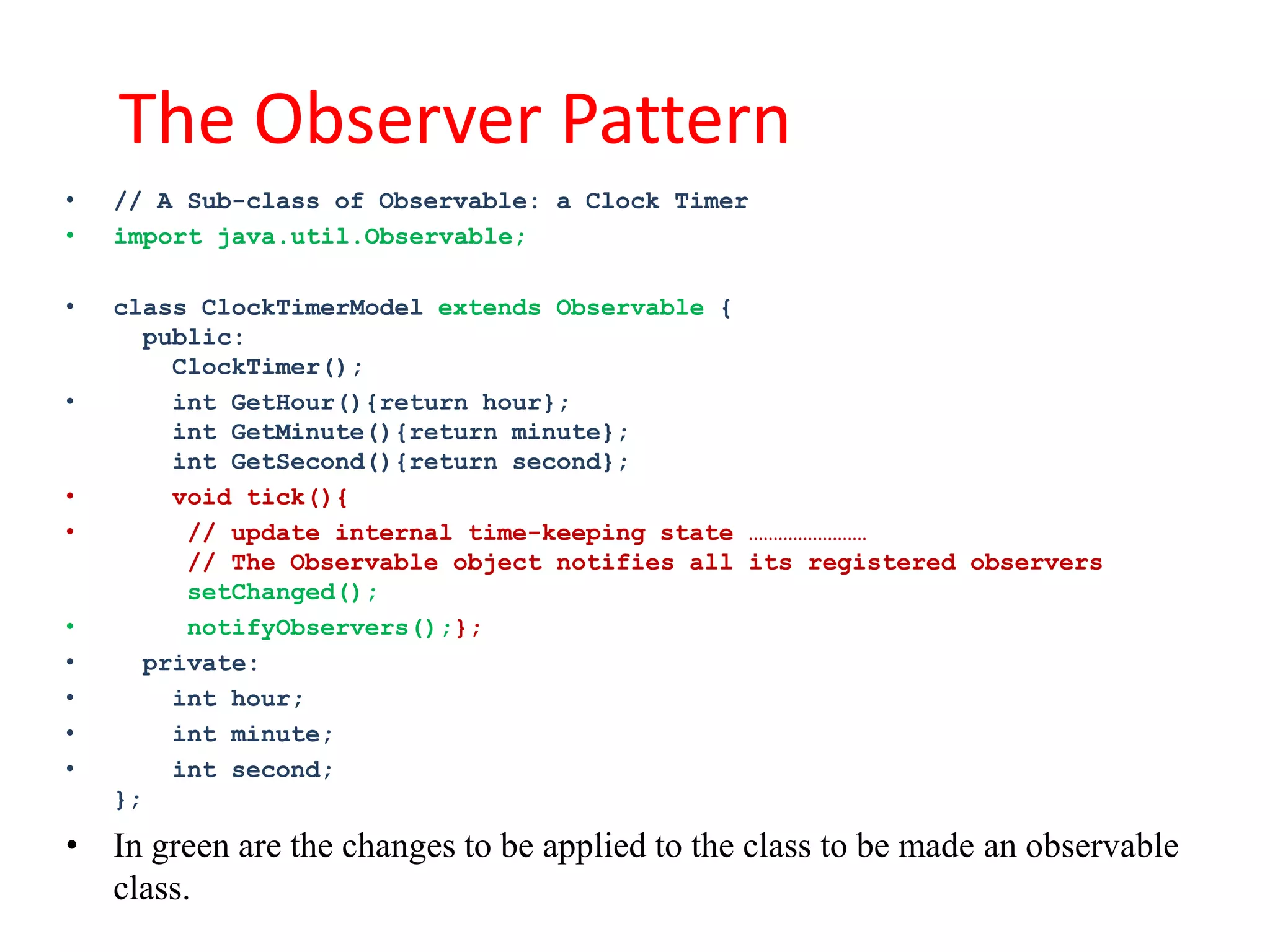The Observer Pattern
•   // A Sub-class of Observable: a Clock Timer
•   import java.util.Observable;

•   class ClockTimerModel extends Observable {
      public:
        ClockTimer();
•       int GetHour(){return hour};
        int GetMinute(){return minute};
        int GetSecond(){return second};
•       void tick(){
•        // update internal time-keeping state ……………………
         // The Observable object notifies all its registered observers
         setChanged();
•        notifyObservers();};
•     private:
•       int hour;
•       int minute;
•       int second;
    };

• In green are the changes to be applied to the class to be made an observable
  class.
 