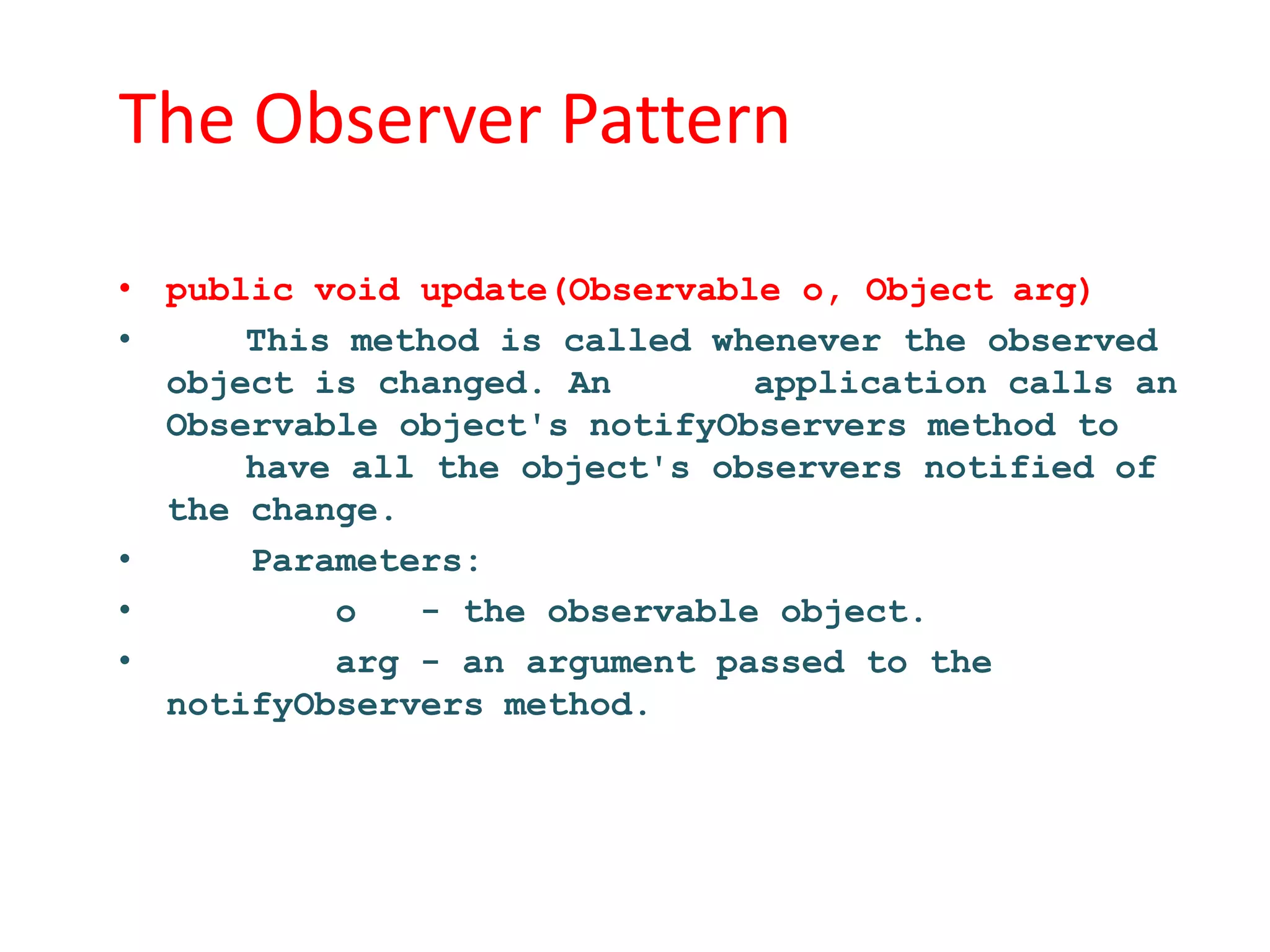 The Observer Pattern

• public void update(Observable o, Object arg)
•     This method is called whenever the observed
  object is changed. An       application calls an
  Observable object's notifyObservers method to
      have all the object's observers notified of
  the change.
•     Parameters:
•         o   - the observable object.
•         arg - an argument passed to the
  notifyObservers method.
 