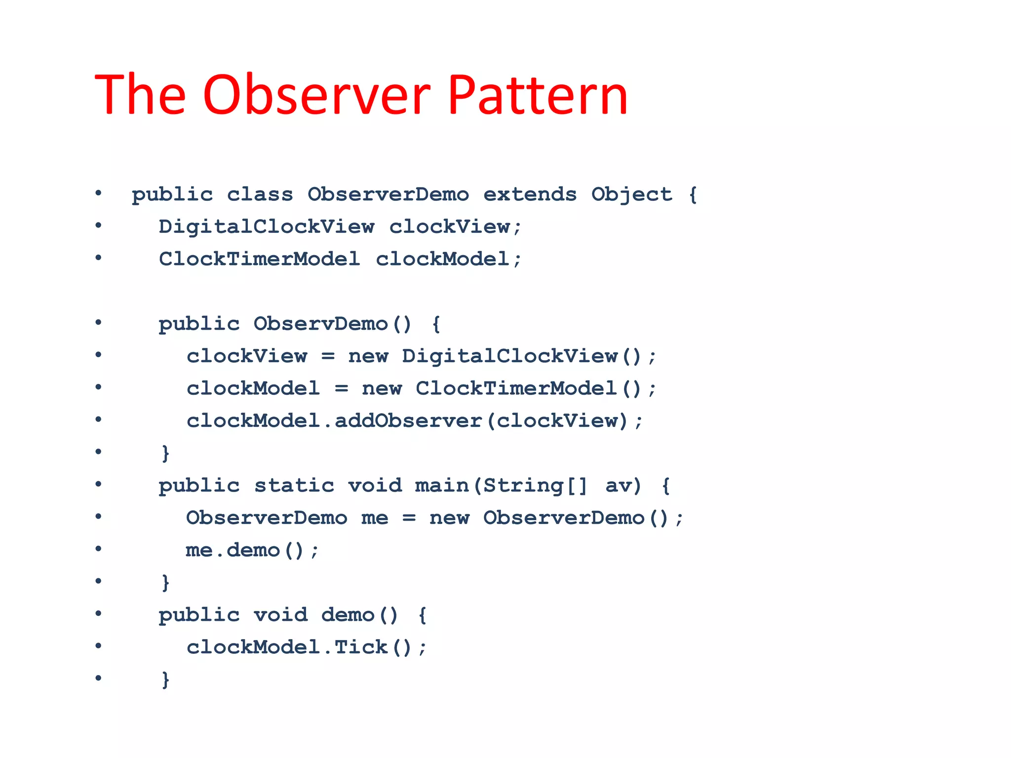 The Observer Pattern
•   public class ObserverDemo extends Object {
•     DigitalClockView clockView;
•     ClockTimerModel clockModel;

•    public ObservDemo() {
•      clockView = new DigitalClockView();
•      clockModel = new ClockTimerModel();
•      clockModel.addObserver(clockView);
•    }
•    public static void main(String[] av) {
•      ObserverDemo me = new ObserverDemo();
•      me.demo();
•    }
•    public void demo() {
•      clockModel.Tick();
•    }
 