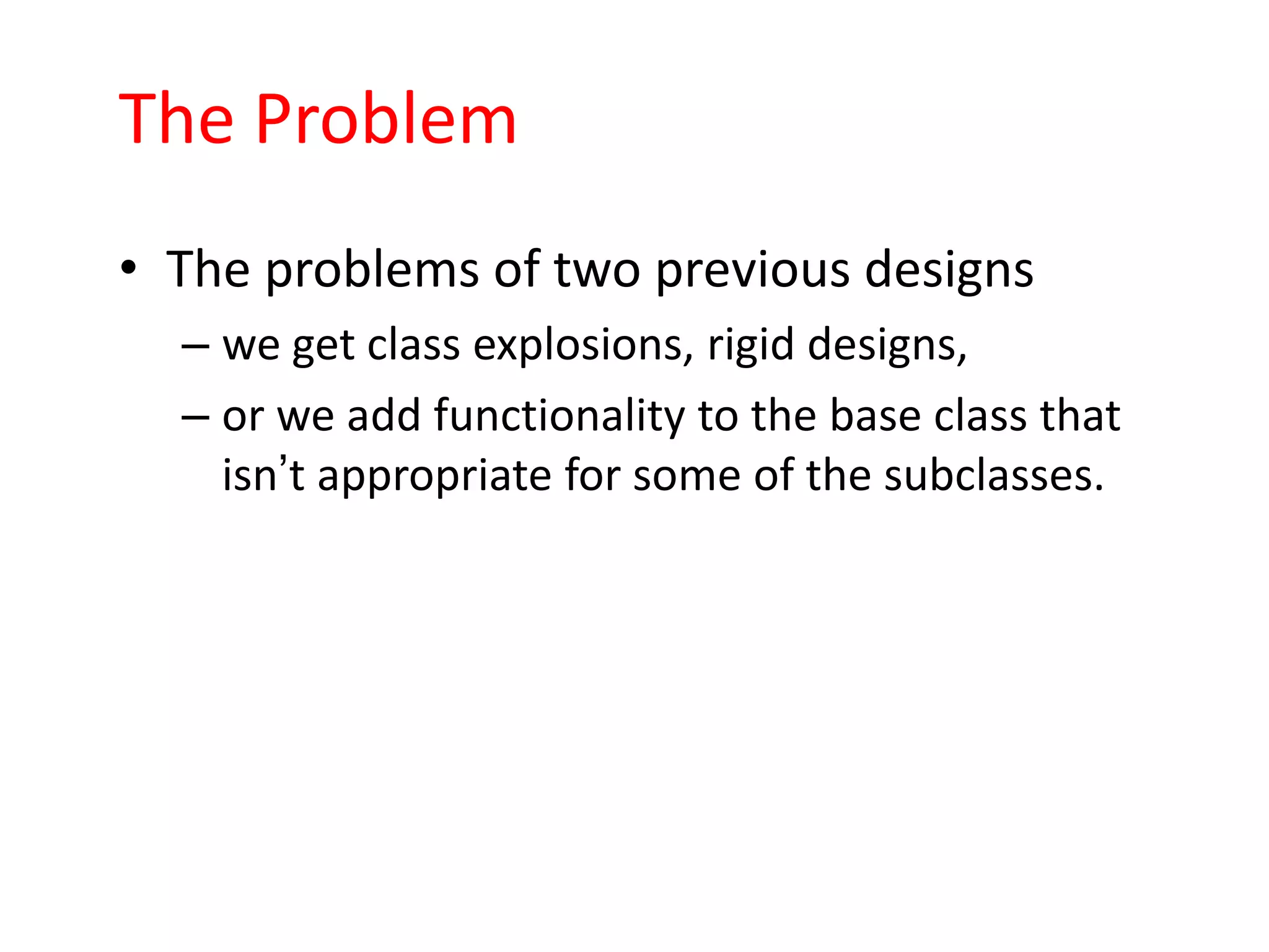 The Problem
• The problems of two previous designs
  – we get class explosions, rigid designs,
  – or we add functionality to the base class that
    isn’t appropriate for some of the subclasses.
 