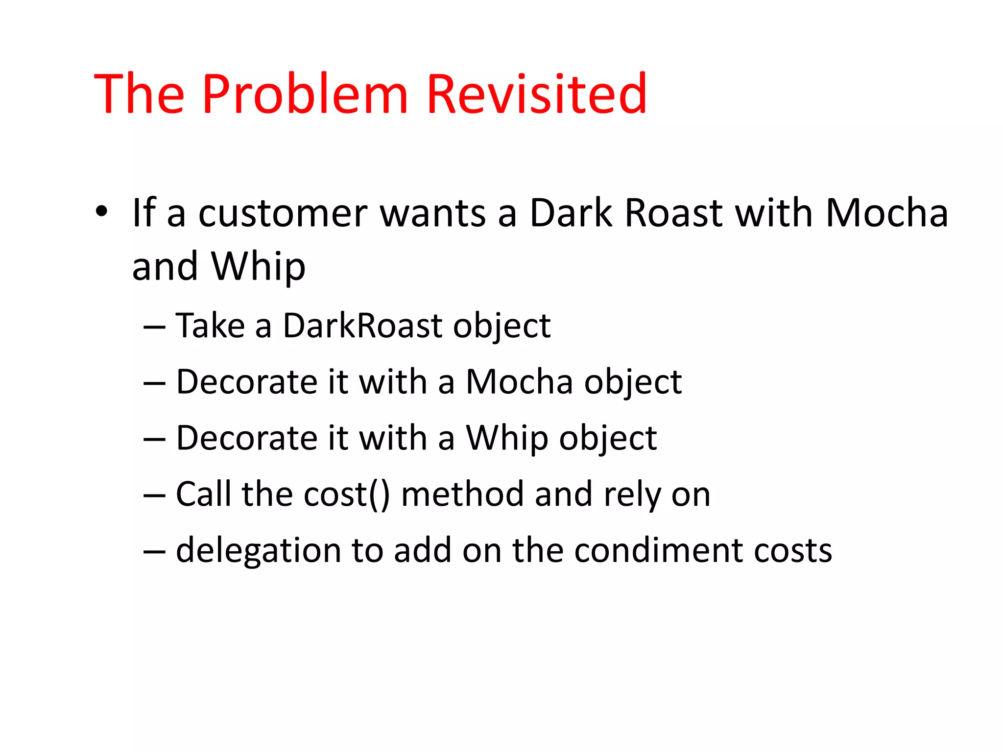 The Problem Revisited
• If a customer wants a Dark Roast with Mocha
  and Whip
  – Take a DarkRoast object
  – Decorate it with a Mocha object
  – Decorate it with a Whip object
  – Call the cost() method and rely on
  – delegation to add on the condiment costs
 