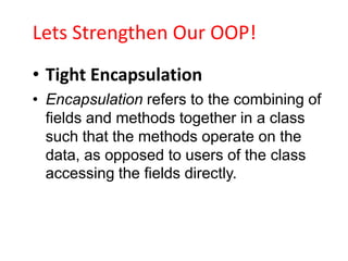 Lets Strengthen Our OOP!
• Tight Encapsulation
• Encapsulation refers to the combining of
  fields and methods together in a class
  such that the methods operate on the
  data, as opposed to users of the class
  accessing the fields directly.
 