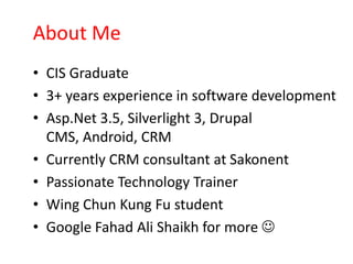 About Me
• CIS Graduate
• 3+ years experience in software development
• Asp.Net 3.5, Silverlight 3, Drupal
  CMS, Android, CRM
• Currently CRM consultant at Sakonent
• Passionate Technology Trainer
• Wing Chun Kung Fu student
• Google Fahad Ali Shaikh for more 
 