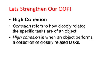 Lets Strengthen Our OOP!
• High Cohesion
• Cohesion refers to how closely related
  the specific tasks are of an object.
• High cohesion is when an object performs
  a collection of closely related tasks.
 