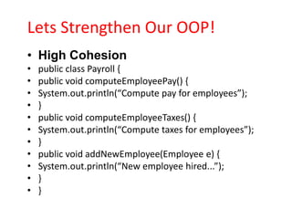 Lets Strengthen Our OOP!
• High Cohesion
•   public class Payroll {
•   public void computeEmployeePay() {
•   System.out.println(“Compute pay for employees”);
•   }
•   public void computeEmployeeTaxes() {
•   System.out.println(“Compute taxes for employees”);
•   }
•   public void addNewEmployee(Employee e) {
•   System.out.println(“New employee hired...”);
•   }
•   }
 