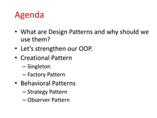 Agenda
• What are Design Patterns and why should we
  use them?
• Let’s strengthen our OOP.
• Creational Pattern
  – Singleton
  – Factory Pattern
• Behavioral Patterns
  – Strategy Pattern
  – Observer Pattern
 