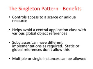 The Singleton Pattern - Benefits
• Controls access to a scarce or unique
  resource

• Helps avoid a central application class with
  various global object references

• Subclasses can have different
  implementations as required. Static or
  global references don’t allow this

• Multiple or single instances can be allowed
 