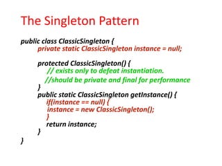 The Singleton Pattern
public class ClassicSingleton {
     private static ClassicSingleton instance = null;
     protected ClassicSingleton() {
        // exists only to defeat instantiation.
       //should be private and final for performance
     }
     public static ClassicSingleton getInstance() {
       if(instance == null) {
        instance = new ClassicSingleton();
       }
       return instance;
     }
}
 