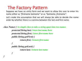 The Factory Pattern
   Suppose we have an entry form and we want to allow the user to enter his
    name either as “firstname lastname” or as “lastname, firstname”.
   Let’s make the assumption that we will always be able to decide the name
    order by whether there is a comma between the last and first name.


class Namer { //a simple class to take a string apart into two names
        protected String last; //store last name here
        protected String first; //store first name here
        public String getFirst() {
                  return first; //return first name
        }
        public String getLast() {
                  return last; //return last name
        }
}
 