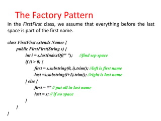 The Factory Pattern
In the FirstFirst class, we assume that everything before the last
space is part of the first name.

class FirstFirst extends Namer {
     public FirstFirst(String s) {
          int i = s.lastIndexOf(" "); //find sep space
          if (i > 0) {
                 first = s.substring(0, i).trim(); //left is first name
                 last =s.substring(i+1).trim(); //right is last name
          } else {
                 first = “” // put all in last name
                 last = s; // if no space
          }
     }
}
 