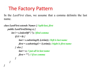 The Factory Pattern
In the LastFirst class, we assume that a comma delimits the last
name.

class LastFirst extends Namer { //split last, first
    public LastFirst(String s) {
        int i = s.indexOf(","); //find comma
            if (i > 0) {
                 last = s.substring(0, i).trim(); //left is last name
                 first = s.substring(i + 1).trim(); //right is first name
            } else {
                 last = s; // put all in last name
                 first = ""; // if no comma
            }
      }
}
 