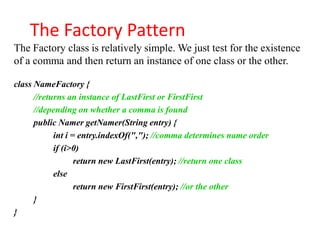The Factory Pattern
The Factory class is relatively simple. We just test for the existence
of a comma and then return an instance of one class or the other.

class NameFactory {
      //returns an instance of LastFirst or FirstFirst
      //depending on whether a comma is found
      public Namer getNamer(String entry) {
            int i = entry.indexOf(","); //comma determines name order
            if (i>0)
                   return new LastFirst(entry); //return one class
            else
                   return new FirstFirst(entry); //or the other
      }
}
 