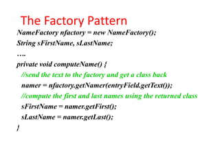 The Factory Pattern
NameFactory nfactory = new NameFactory();
String sFirstName, sLastName;
….
private void computeName() {
  //send the text to the factory and get a class back
  namer = nfactory.getNamer(entryField.getText());
  //compute the first and last names using the returned class
  sFirstName = namer.getFirst();
  sLastName = namer.getLast();
}
 