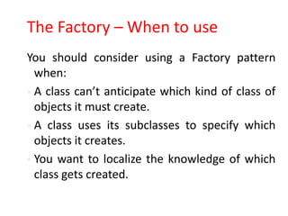 The Factory – When to use
You should consider using a Factory pattern
  when:
 A class can’t anticipate which kind of class of
  objects it must create.
 A class uses its subclasses to specify which
  objects it creates.
 You want to localize the knowledge of which
  class gets created.
 