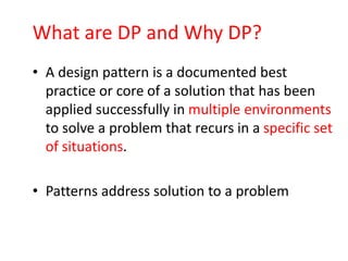 What are DP and Why DP?
• A design pattern is a documented best
  practice or core of a solution that has been
  applied successfully in multiple environments
  to solve a problem that recurs in a specific set
  of situations.

• Patterns address solution to a problem
 