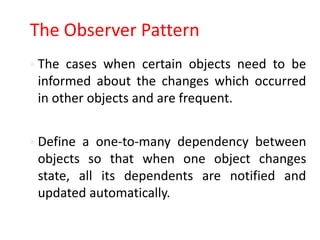 The Observer Pattern
 The cases when certain objects need to be
 informed about the changes which occurred
 in other objects and are frequent.


 Define a one-to-many dependency between
 objects so that when one object changes
 state, all its dependents are notified and
 updated automatically.
 