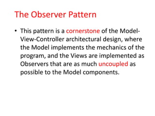 The Observer Pattern
• This pattern is a cornerstone of the Model-
  View-Controller architectural design, where
  the Model implements the mechanics of the
  program, and the Views are implemented as
  Observers that are as much uncoupled as
  possible to the Model components.
 
