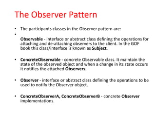 The Observer Pattern
• The participants classes in the Observer pattern are:
•
  Observable - interface or abstract class defining the operations for
  attaching and de-attaching observers to the client. In the GOF
  book this class/interface is known as Subject.

• ConcreteObservable - concrete Observable class. It maintain the
  state of the observed object and when a change in its state occurs
  it notifies the attached Observers.

• Observer - interface or abstract class defining the operations to be
  used to notify the Observer object.

• ConcreteObserverA, ConcreteObserverB - concrete Observer
  implementations.
 