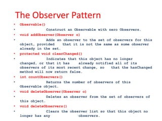 The Observer Pattern
•    Observable()
•                 Construct an Observable with zero Observers.
•    void addObserver(Observer o)
•                 Adds an observer to the set of observers for this
     object, provided     that it is not the same as some observer
     already in the set.
•    protected void clearChanged()
•                 Indicates that this object has no longer
     changed, or that it has     already notified all of its
     observers of its most recent change, so    that the hasChanged
     method will now return false.
•    int countObservers()
•                 Returns the number of observers of this
     Observable object.
•    void deleteObserver(Observer o)
•                 Deletes an observer from the set of observers of
     this object.
•    void deleteObservers()
•                 Clears the observer list so that this object no
     longer has any              observers.
 