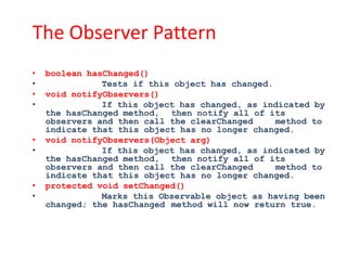 The Observer Pattern
•   boolean hasChanged()
•              Tests if this object has changed.
•   void notifyObservers()
•              If this object has changed, as indicated by
    the hasChanged method, then notify all of its
    observers and then call the clearChanged     method to
    indicate that this object has no longer changed.
•   void notifyObservers(Object arg)
•              If this object has changed, as indicated by
    the hasChanged method, then notify all of its
    observers and then call the clearChanged     method to
    indicate that this object has no longer changed.
•   protected void setChanged()
•              Marks this Observable object as having been
    changed; the hasChanged method will now return true.
 