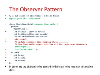 The Observer Pattern
•   // A Sub-class of Observable: a Clock Timer
•   import java.util.Observable;

•   class ClockTimerModel extends Observable {
      public:
        ClockTimer();
•       int GetHour(){return hour};
        int GetMinute(){return minute};
        int GetSecond(){return second};
•       void tick(){
•        // update internal time-keeping state ……………………
         // The Observable object notifies all its registered observers
         setChanged();
•        notifyObservers();};
•     private:
•       int hour;
•       int minute;
•       int second;
    };

• In green are the changes to be applied to the class to be made an observable
  class.
 