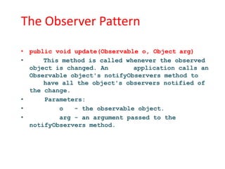 The Observer Pattern

• public void update(Observable o, Object arg)
•     This method is called whenever the observed
  object is changed. An       application calls an
  Observable object's notifyObservers method to
      have all the object's observers notified of
  the change.
•     Parameters:
•         o   - the observable object.
•         arg - an argument passed to the
  notifyObservers method.
 