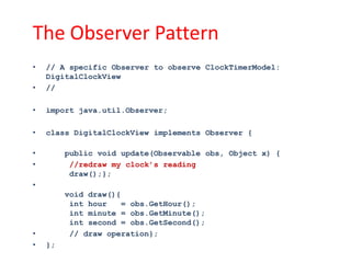 The Observer Pattern
•   // A specific Observer to observe ClockTimerModel:
    DigitalClockView
•   //

•   import java.util.Observer;

•   class DigitalClockView implements Observer {

•        public void update(Observable obs, Object x) {
•         //redraw my clock’s reading
          draw();};
•
         void draw(){
          int hour    = obs.GetHour();
          int minute = obs.GetMinute();
          int second = obs.GetSecond();
•         // draw operation};
•   };
 