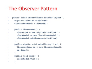 The Observer Pattern
•   public class ObserverDemo extends Object {
•     DigitalClockView clockView;
•     ClockTimerModel clockModel;

•    public ObservDemo() {
•      clockView = new DigitalClockView();
•      clockModel = new ClockTimerModel();
•      clockModel.addObserver(clockView);
•    }
•    public static void main(String[] av) {
•      ObserverDemo me = new ObserverDemo();
•      me.demo();
•    }
•    public void demo() {
•      clockModel.Tick();
•    }
 