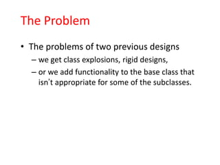 The Problem
• The problems of two previous designs
  – we get class explosions, rigid designs,
  – or we add functionality to the base class that
    isn’t appropriate for some of the subclasses.
 