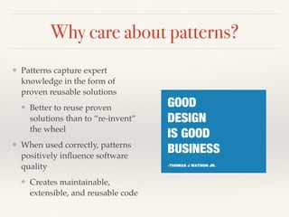Why care about patterns?
❖ Patterns capture expert
knowledge in the form of
proven reusable solutions
❖ Better to reuse proven
solutions than to “re-invent”
the wheel
❖ When used correctly, patterns
positively inﬂuence software
quality
❖ Creates maintainable,
extensible, and reusable code
 