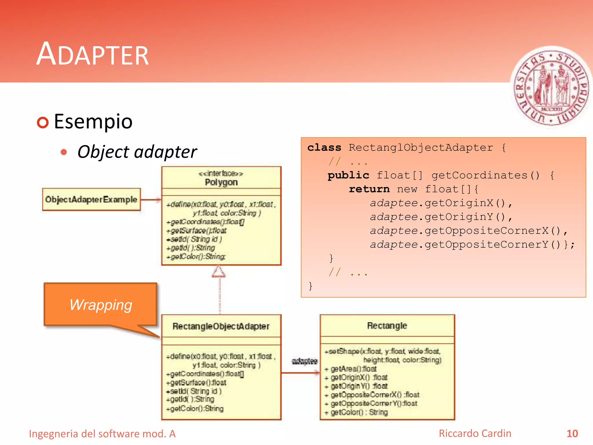 Ingegneria del software mod. A
ADAPTER
 Esempio
 Object adapter
10Riccardo Cardin
Wrapping
class RectanglObjectAdapter {
// ...
public float[] getCoordinates() {
return new float[]{
adaptee.getOriginX(),
adaptee.getOriginY(),
adaptee.getOppositeCornerX(),
adaptee.getOppositeCornerY()};
}
// ...
}
 