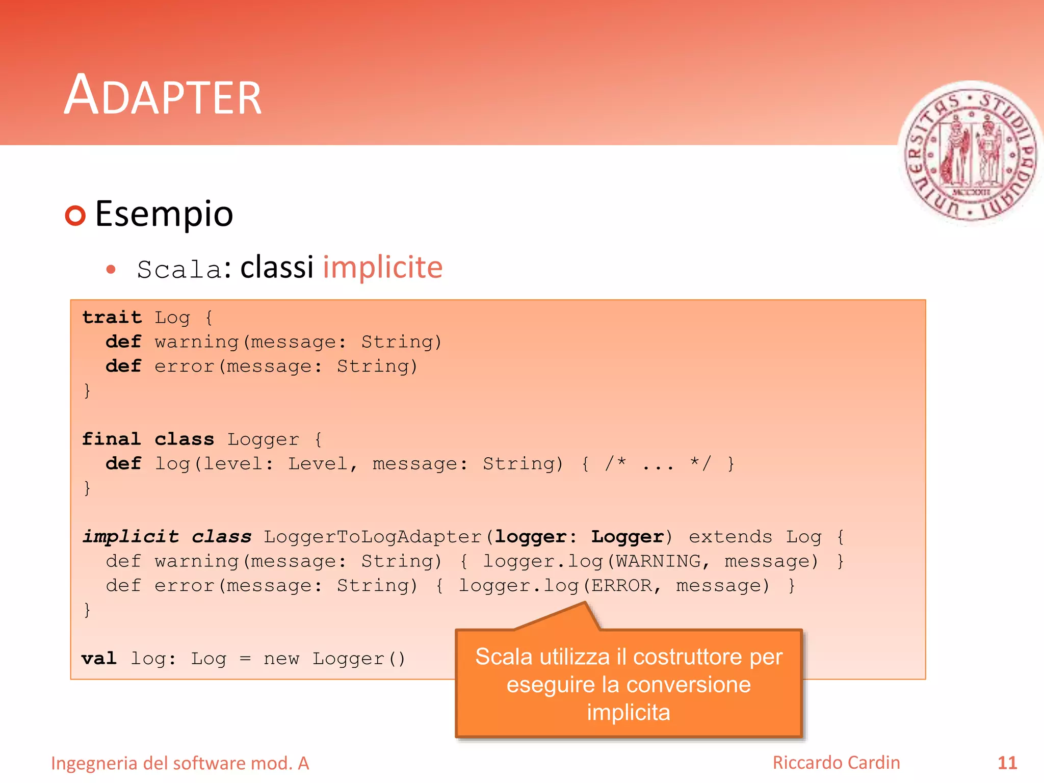 Ingegneria del software mod. A
ADAPTER
 Esempio
 Scala: classi implicite
11Riccardo Cardin
trait Log {
def warning(message: String)
def error(message: String)
}
final class Logger {
def log(level: Level, message: String) { /* ... */ }
}
implicit class LoggerToLogAdapter(logger: Logger) extends Log {
def warning(message: String) { logger.log(WARNING, message) }
def error(message: String) { logger.log(ERROR, message) }
}
val log: Log = new Logger() Scala utilizza il costruttore per
eseguire la conversione
implicita
 