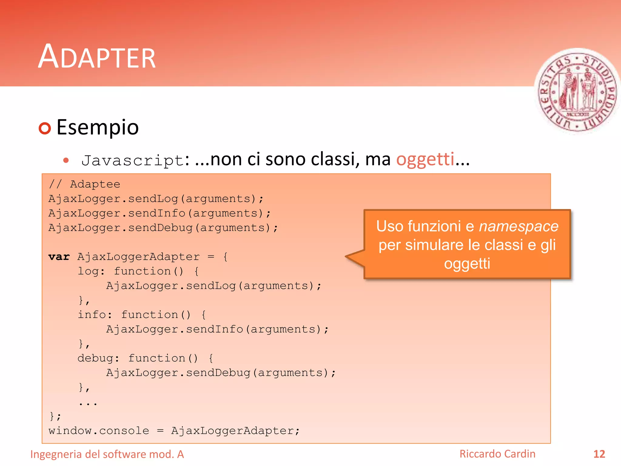Ingegneria del software mod. A
ADAPTER
 Esempio
 Javascript: ...non ci sono classi, ma oggetti...
12Riccardo Cardin
// Adaptee
AjaxLogger.sendLog(arguments);
AjaxLogger.sendInfo(arguments);
AjaxLogger.sendDebug(arguments);
var AjaxLoggerAdapter = {
log: function() {
AjaxLogger.sendLog(arguments);
},
info: function() {
AjaxLogger.sendInfo(arguments);
},
debug: function() {
AjaxLogger.sendDebug(arguments);
},
...
};
window.console = AjaxLoggerAdapter;
Uso funzioni e namespace
per simulare le classi e gli
oggetti
 