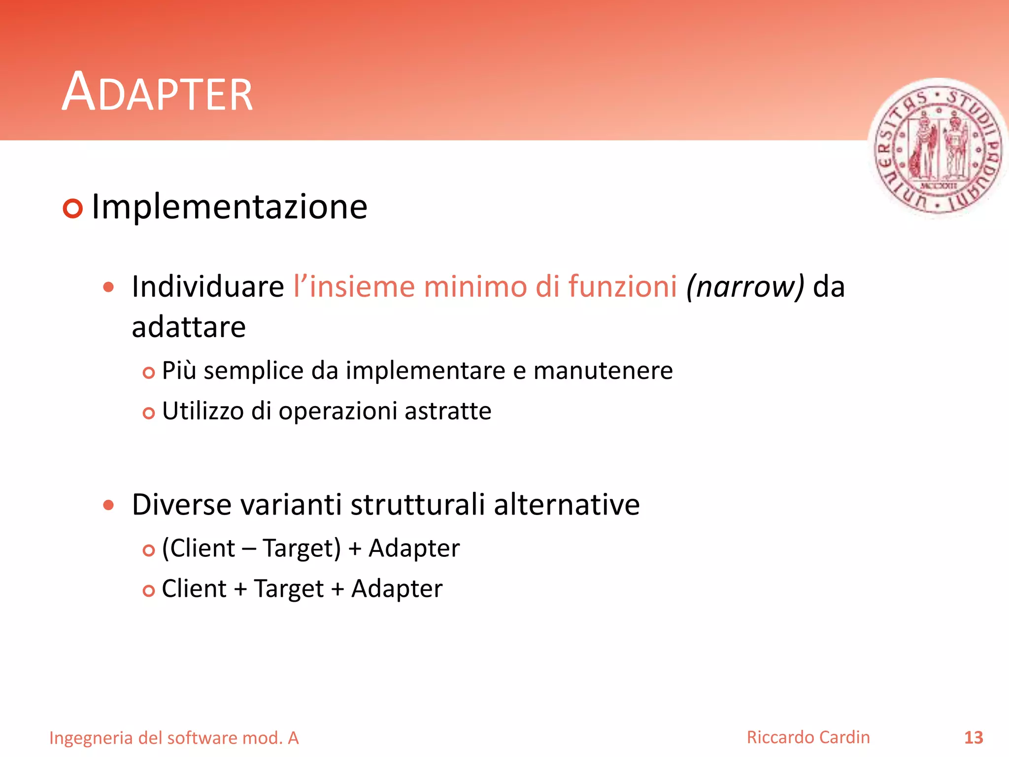 Ingegneria del software mod. A
ADAPTER
 Implementazione
 Individuare l’insieme minimo di funzioni (narrow) da
adattare
 Più semplice da implementare e manutenere
 Utilizzo di operazioni astratte
 Diverse varianti strutturali alternative
 (Client – Target) + Adapter
 Client + Target + Adapter
13Riccardo Cardin
 