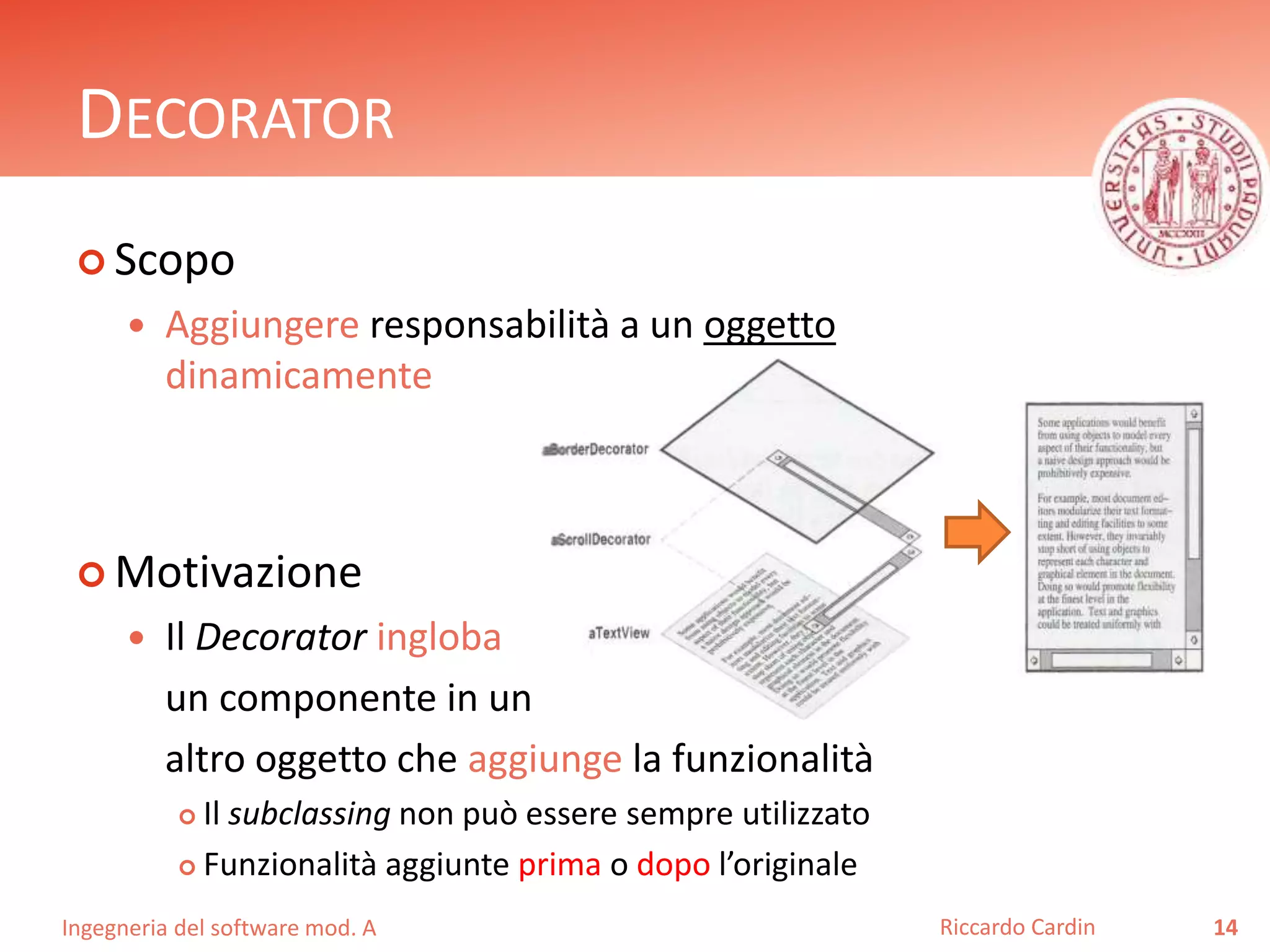 Ingegneria del software mod. A
DECORATOR
 Scopo
 Aggiungere responsabilità a un oggetto
dinamicamente
 Motivazione
 Il Decorator ingloba
un componente in un
altro oggetto che aggiunge la funzionalità
 Il subclassing non può essere sempre utilizzato
 Funzionalità aggiunte prima o dopo l’originale
14Riccardo Cardin
 