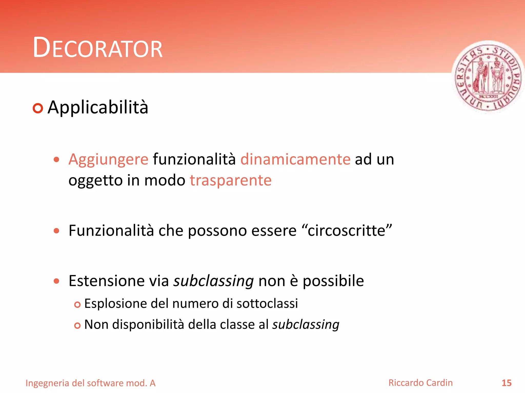Ingegneria del software mod. A
DECORATOR
 Applicabilità
 Aggiungere funzionalità dinamicamente ad un
oggetto in modo trasparente
 Funzionalità che possono essere “circoscritte”
 Estensione via subclassing non è possibile
 Esplosione del numero di sottoclassi
 Non disponibilità della classe al subclassing
15Riccardo Cardin
 