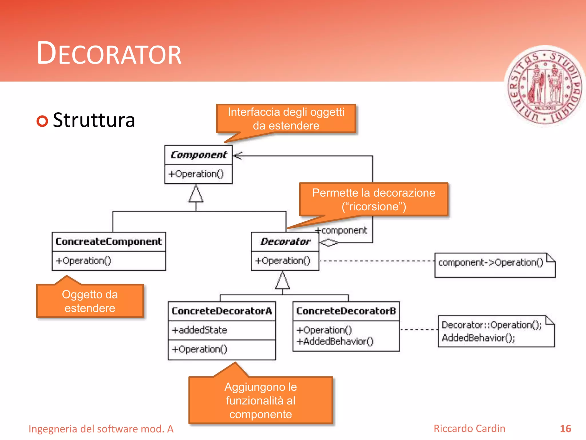 Ingegneria del software mod. A
DECORATOR
 Struttura
16Riccardo Cardin
Interfaccia degli oggetti
da estendere
Oggetto da
estendere
Permette la decorazione
(“ricorsione”)
Aggiungono le
funzionalità al
componente
 