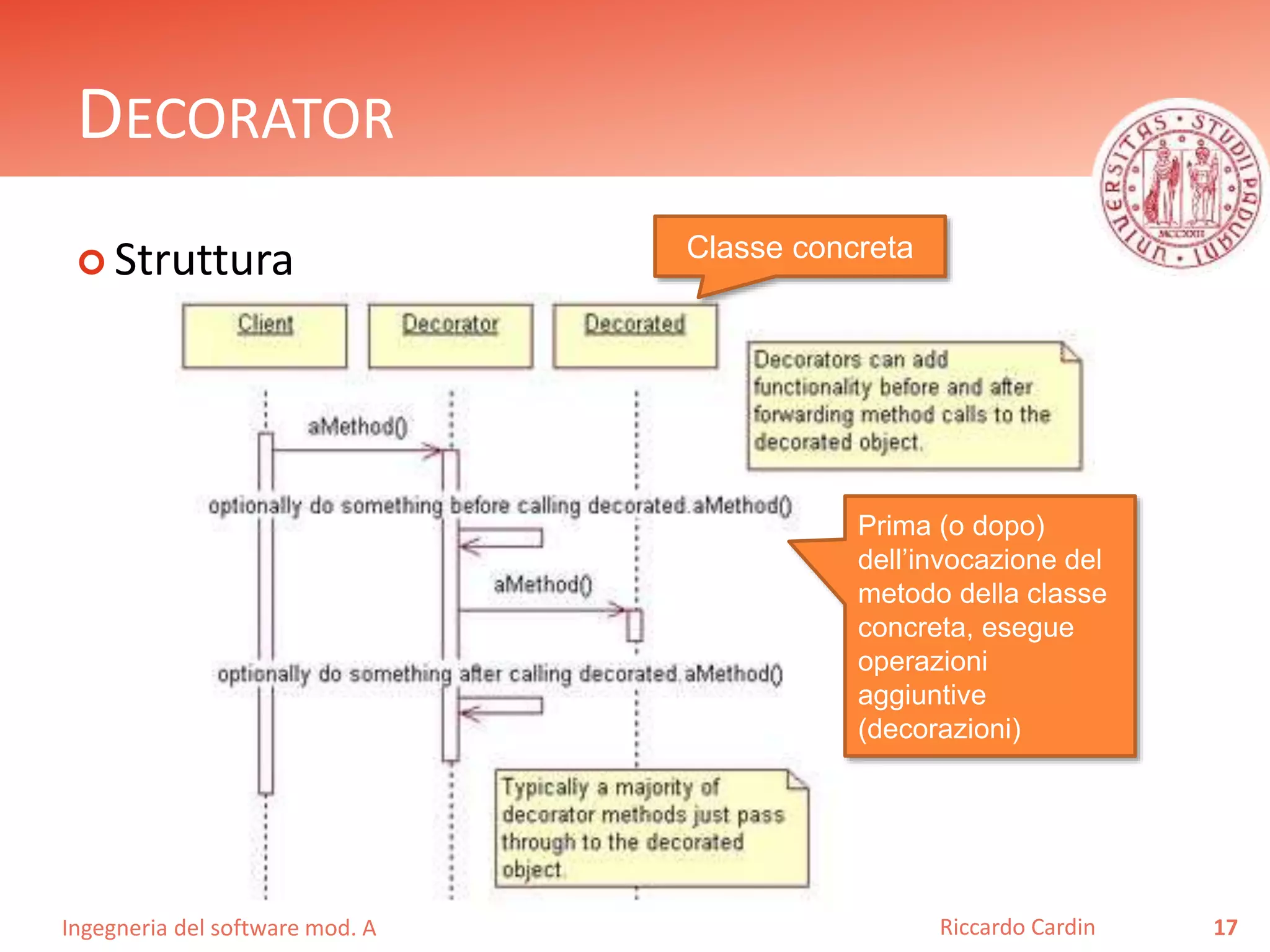 Ingegneria del software mod. A
DECORATOR
 Struttura
17Riccardo Cardin
Classe concreta
Prima (o dopo)
dell’invocazione del
metodo della classe
concreta, esegue
operazioni
aggiuntive
(decorazioni)
 