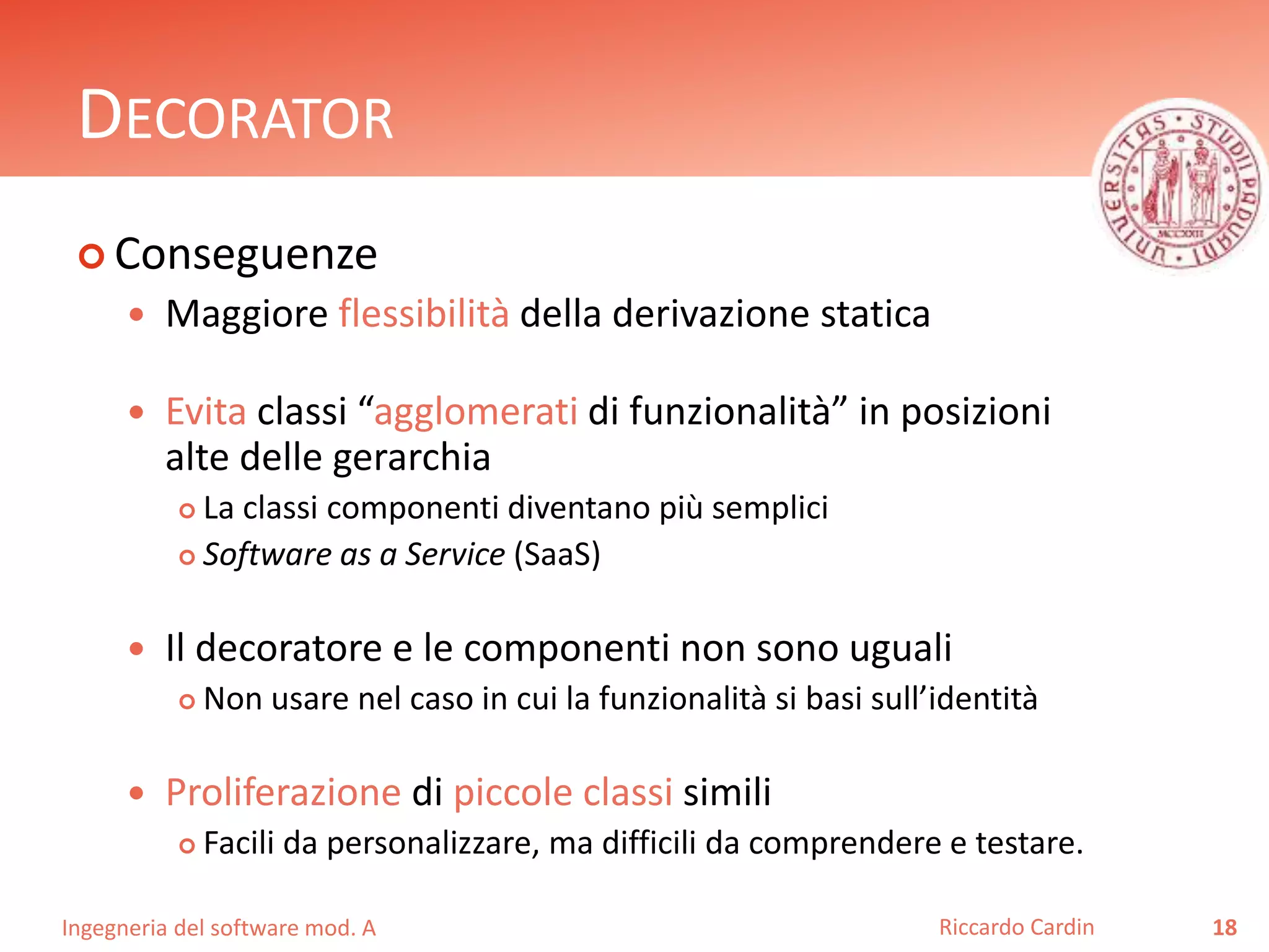 Ingegneria del software mod. A
DECORATOR
 Conseguenze
 Maggiore flessibilità della derivazione statica
 Evita classi “agglomerati di funzionalità” in posizioni
alte delle gerarchia
 La classi componenti diventano più semplici
 Software as a Service (SaaS)
 Il decoratore e le componenti non sono uguali
 Non usare nel caso in cui la funzionalità si basi sull’identità
 Proliferazione di piccole classi simili
 Facili da personalizzare, ma difficili da comprendere e testare.
18Riccardo Cardin
 