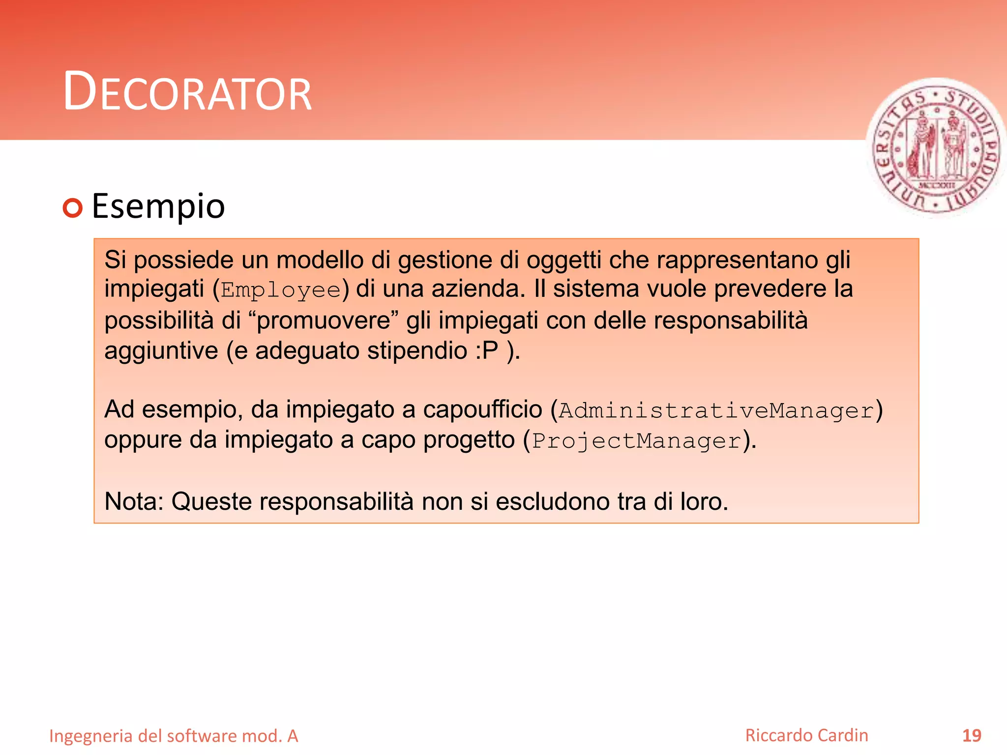 Ingegneria del software mod. A
DECORATOR
 Esempio
19Riccardo Cardin
Si possiede un modello di gestione di oggetti che rappresentano gli
impiegati (Employee) di una azienda. Il sistema vuole prevedere la
possibilità di “promuovere” gli impiegati con delle responsabilità
aggiuntive (e adeguato stipendio :P ).
Ad esempio, da impiegato a capoufficio (AdministrativeManager)
oppure da impiegato a capo progetto (ProjectManager).
Nota: Queste responsabilità non si escludono tra di loro.
 